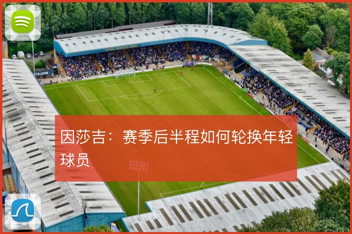 因莎吉:赛季后半程如何轮换年轻球员