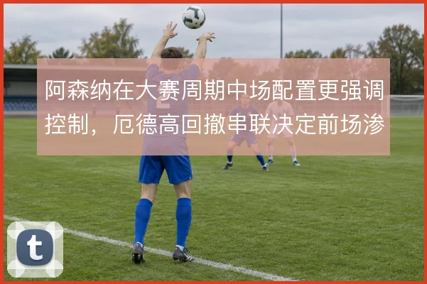 阿森纳在大赛周期中场配置更强调控制,厄德高回撤串联决定前场渗透质量