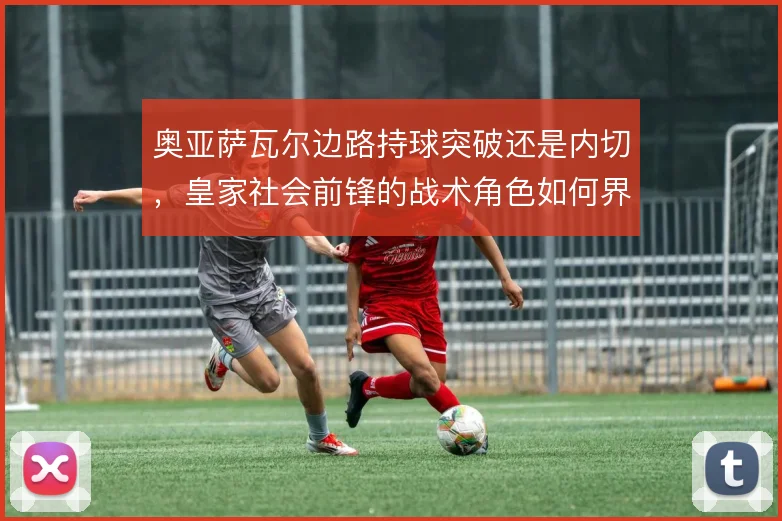 奥亚萨瓦尔边路持球突破还是内切，皇家社会前锋的战术角色如何界定