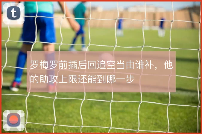 罗梅罗前插后回追空当由谁补,他的助攻上限还能到哪一步