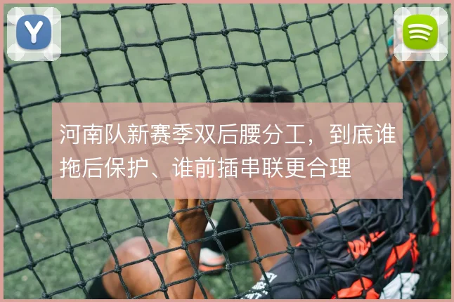 河南队新赛季双后腰分工,到底谁拖后保护、谁前插串联更合理
