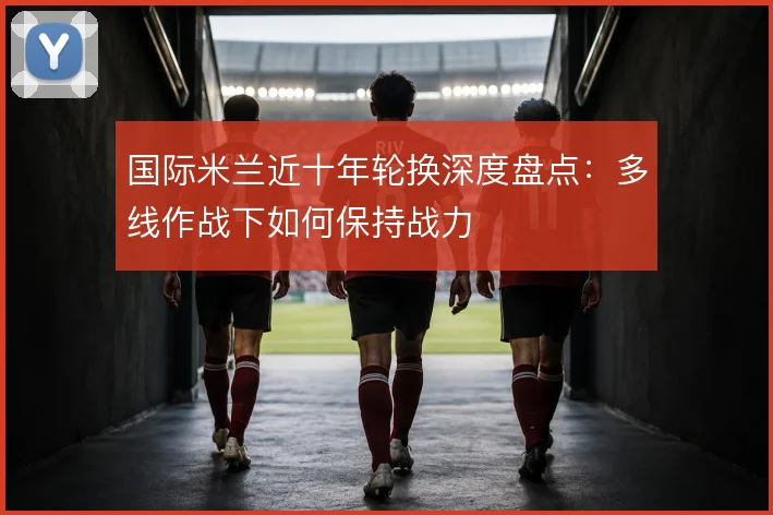 国际米兰近十年轮换深度盘点：多线作战下如何保持战力