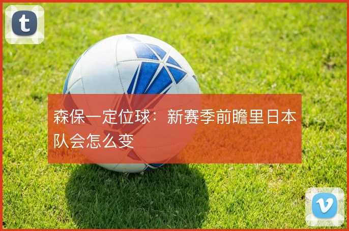 森保一定位球:新赛季前瞻里日本队会怎么变