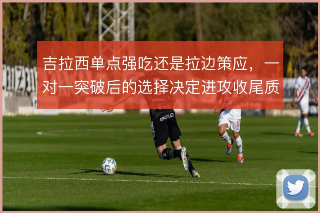 吉拉西单点强吃还是拉边策应，一对一突破后的选择决定进攻收尾质量