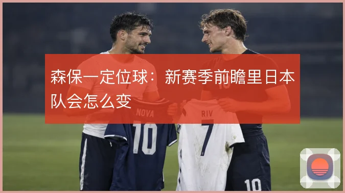 森保一定位球：新赛季前瞻里日本队会怎么变