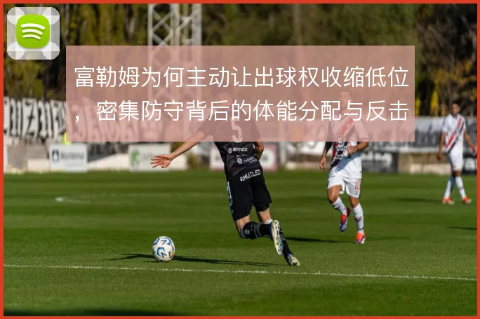 富勒姆为何主动让出球权收缩低位，密集防守背后的体能分配与反击考量