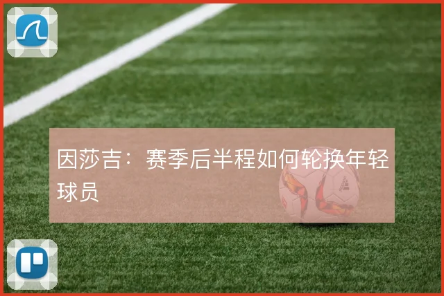 因莎吉:赛季后半程如何轮换年轻球员