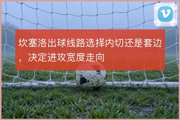 坎塞洛出球线路选择内切还是套边,决定进攻宽度走向