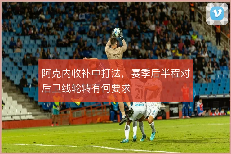 阿克内收补中打法，赛季后半程对后卫线轮转有何要求