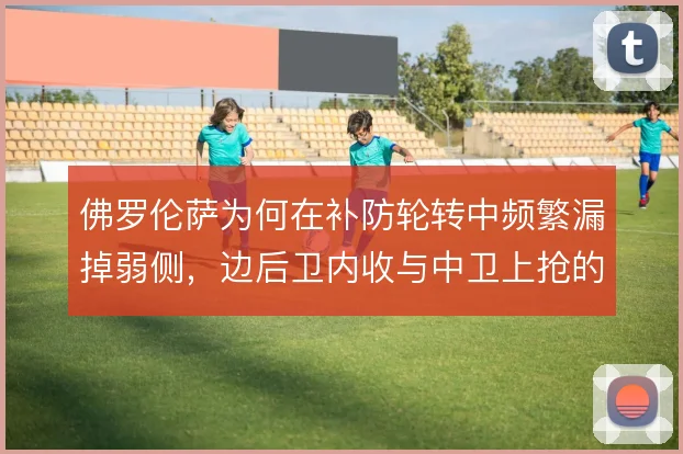 佛罗伦萨为何在补防轮转中频繁漏掉弱侧,边后卫内收与中卫上抢的取舍