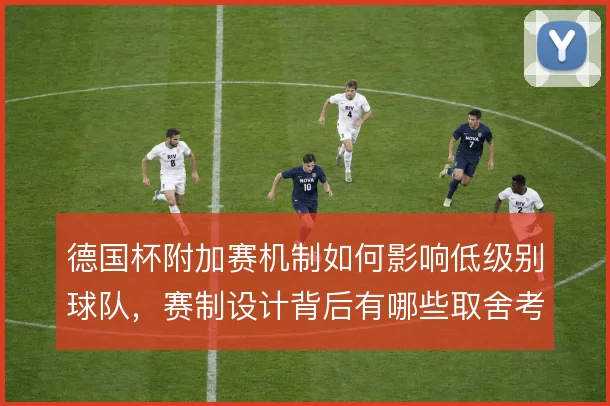德国杯附加赛机制如何影响低级别球队,赛制设计背后有哪些取舍考量